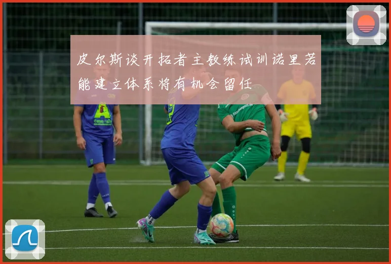 皮尔斯谈开拓者主教练试训诺里若能建立体系将有机会留任