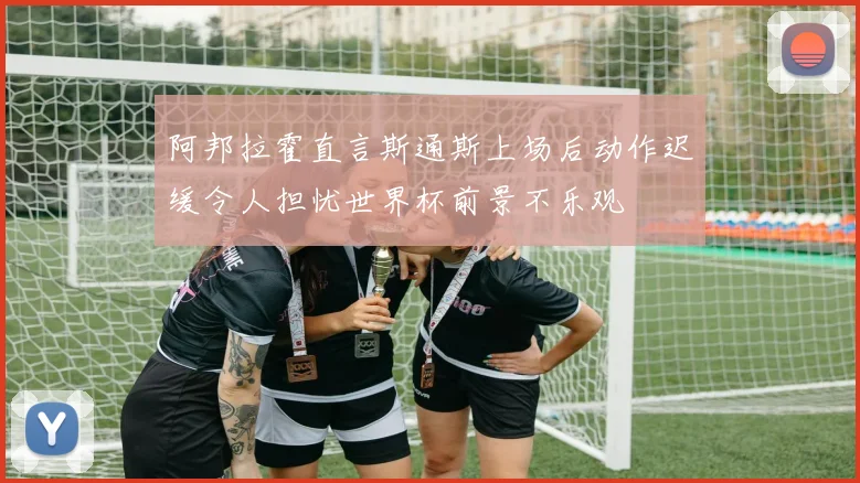 阿邦拉霍直言斯通斯上场后动作迟缓令人担忧世界杯前景不乐观