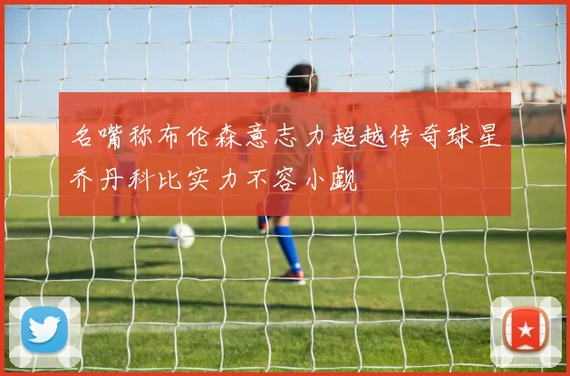 名嘴称布伦森意志力超越传奇球星乔丹科比实力不容小觑