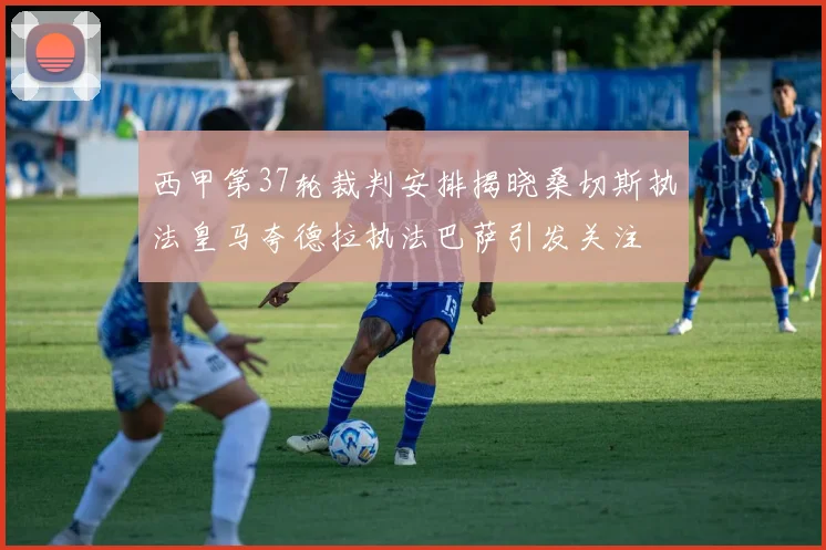 西甲第37轮裁判安排揭晓桑切斯执法皇马夸德拉执法巴萨引发关注
