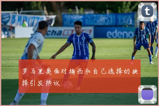 罗马里奥面对梅西和自己选择的抉择引发热议