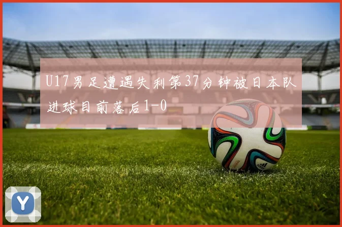 U17男足遭遇失利第37分钟被日本队进球目前落后1-0