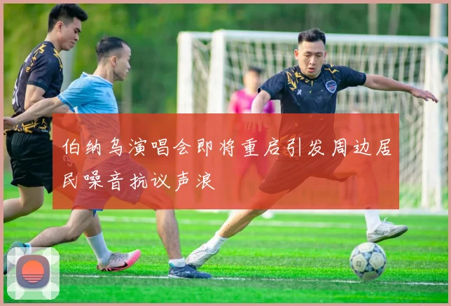 伯纳乌演唱会即将重启引发周边居民噪音抗议声浪