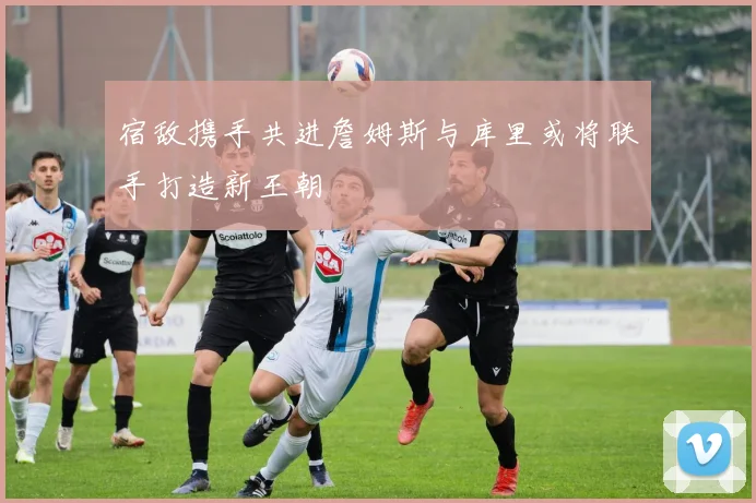宿敌携手共进詹姆斯与库里或将联手打造新王朝
