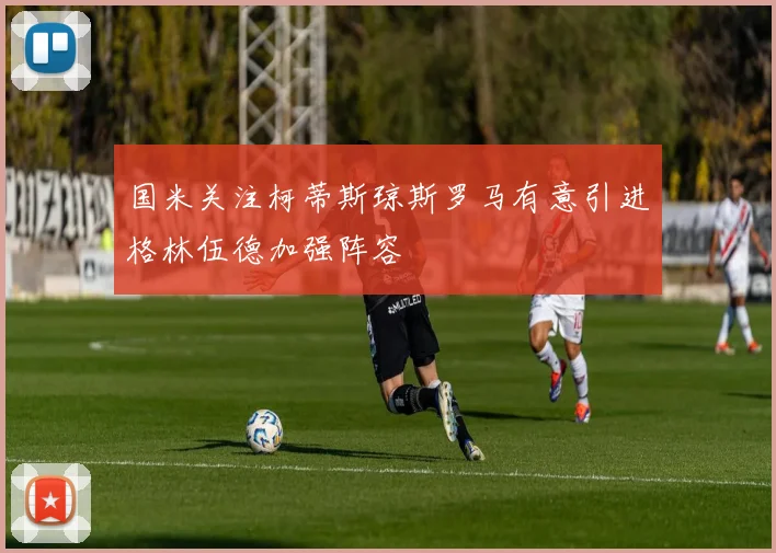 国米关注柯蒂斯琼斯罗马有意引进格林伍德加强阵容