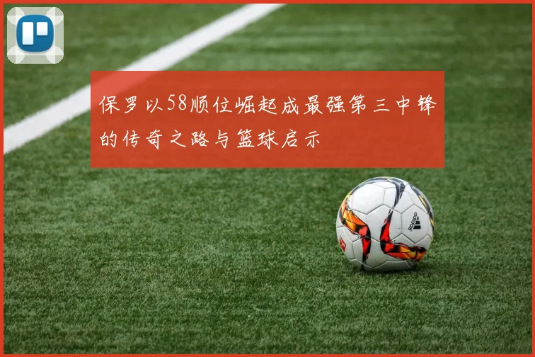 保罗以58顺位崛起成最强第三中锋的传奇之路与篮球启示