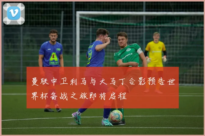 曼联中卫利马与大马丁合影预告世界杯备战之旅即将启程
